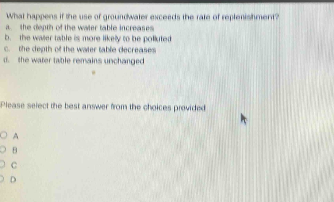 what happens if the use of groundwater exceeds the rate of replenishment?\na. the depth of the water table increases\nb. the water table is more likely to be polluted\nc. the depth of the water table decreases\nd. the water table remains unchanged\nplease select the best answer from the choices provided\no a\no b\no c\no d