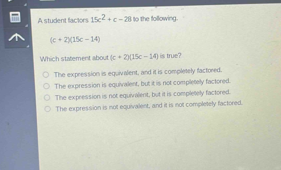 a student factors 15c² + c - 28 to the following. (c + 2)(15c - 14) which statement about (c + 2)(15c - 14) is true? the expression is equivalent, and it is completely factored. the expression is equivalent, but it is not completely factored. the expression is not equivalent, but it is completely factored. the expression is not equivalent, and it is not completely factored.
