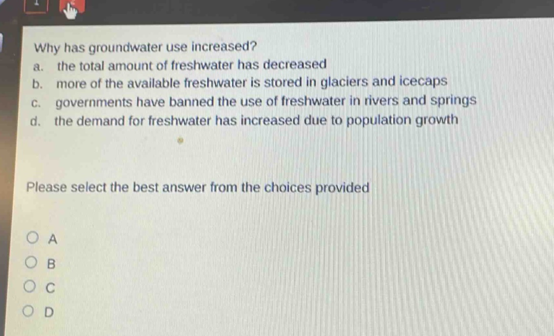 why has groundwater use increased?\na. the total amount of freshwater has decreased\nb. more of the available freshwater is stored in glaciers and icecaps\nc. governments have banned the use of freshwater in rivers and springs\nd. the demand for freshwater has increased due to population growth\nplease select the best answer from the choices provided\no a\no b\no c\no d