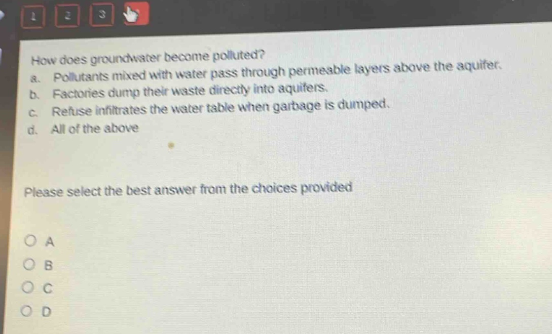 how does groundwater become polluted?\na. pollutants mixed with water pass through permeable layers above the aquifer.\nb. factories dump their waste directly into aquifers.\nc. refuse infiltrates the water table when garbage is dumped.\nd. all of the above\nplease select the best answer from the choices provided\no a\no b\no c\no d