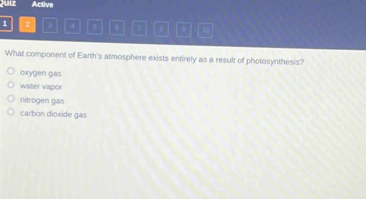what component of earths atmosphere exists entirely as a result of photosynthesis?\noxygen gas\nwater vapor\nnitrogen gas\ncarbon dioxide gas