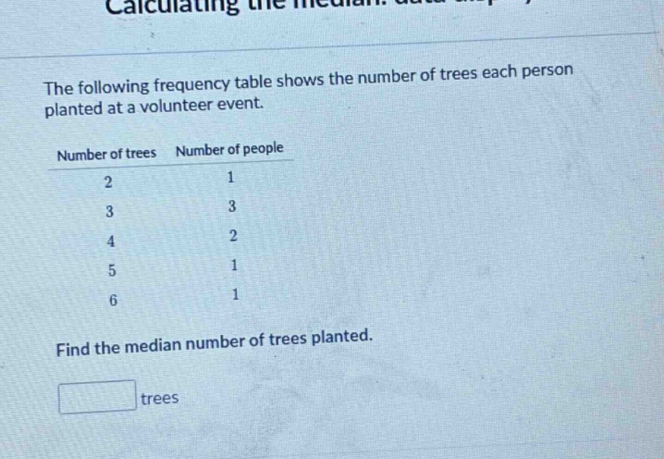 the following frequency table shows the number of trees each person planted at a volunteer event.\nnumber of trees number of people\n2 1\n3 3\n4 2\n5 1\n6 1\nfind the median number of trees planted.\ntrees
