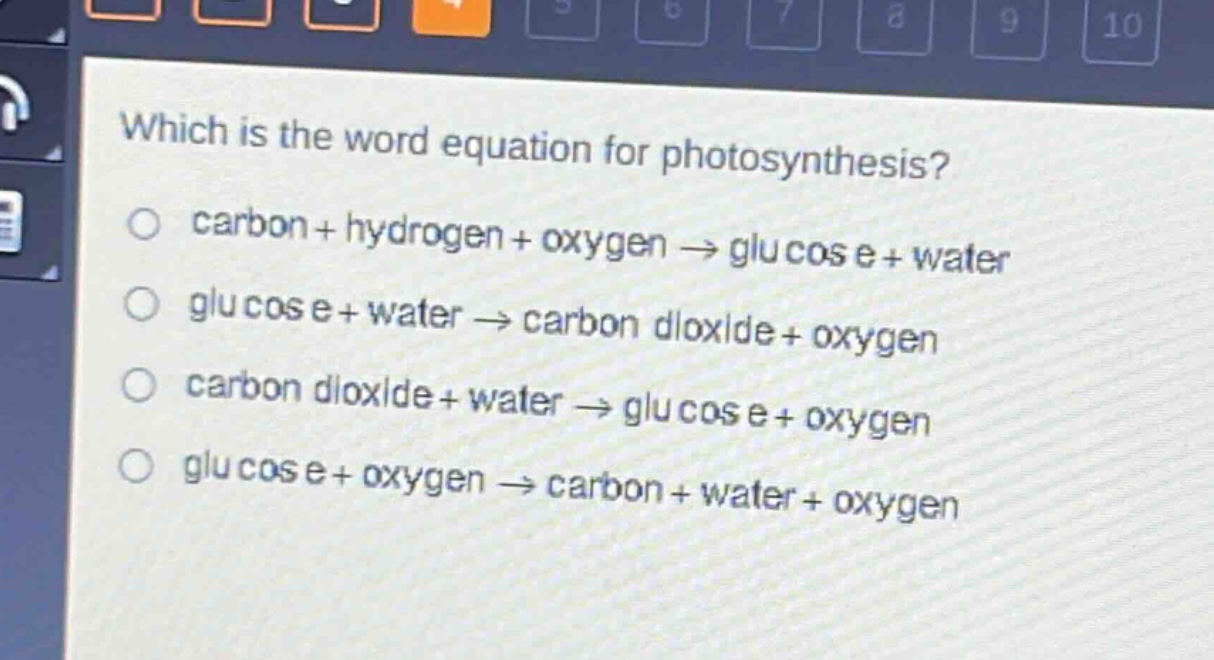 which is the word equation for photosynthesis?\ncarbon + hydrogen + oxygen → glucose + water\nglucose + water → carbon dioxide + oxygen\ncarbon dioxide + water → glucose + oxygen\nglucose + oxygen → carbon + water + oxygen
