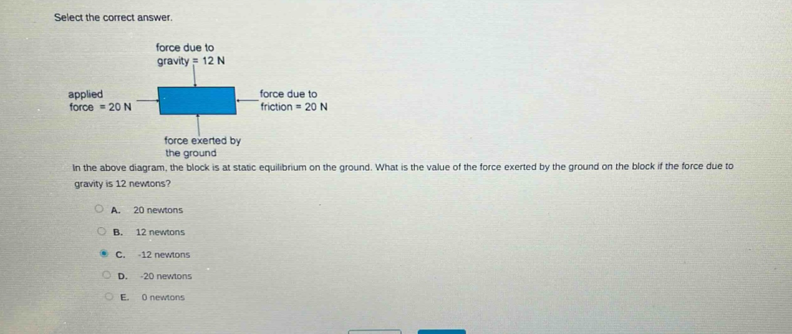 select the correct answer.\nforce due to gravity = 12 n\napplied force = 20 n\nforce due to friction = 20 n\nforce exerted by the ground\nin the above diagram, the block is at static equilibrium on the ground. what is the value of the force exerted by the ground on the block if the force due to gravity is 12 newtons?\na. 20 newtons\nb. 12 newtons\nc. -12 newtons\nd. -20 newtons\ne. 0 newtons