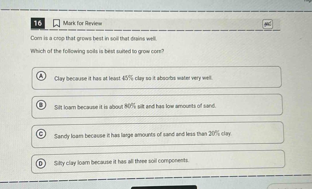 16 mark for review corn is a crop that grows best in soil that drains well. which of the following soils is best suited to grow corn? a clay because it has at least 45% clay so it absorbs water very well. b silt loam because it is about 80% silt and has low amounts of sand. c sandy loam because it has large amounts of sand and less than 20% clay. d silty clay loam because it has all three soil components.