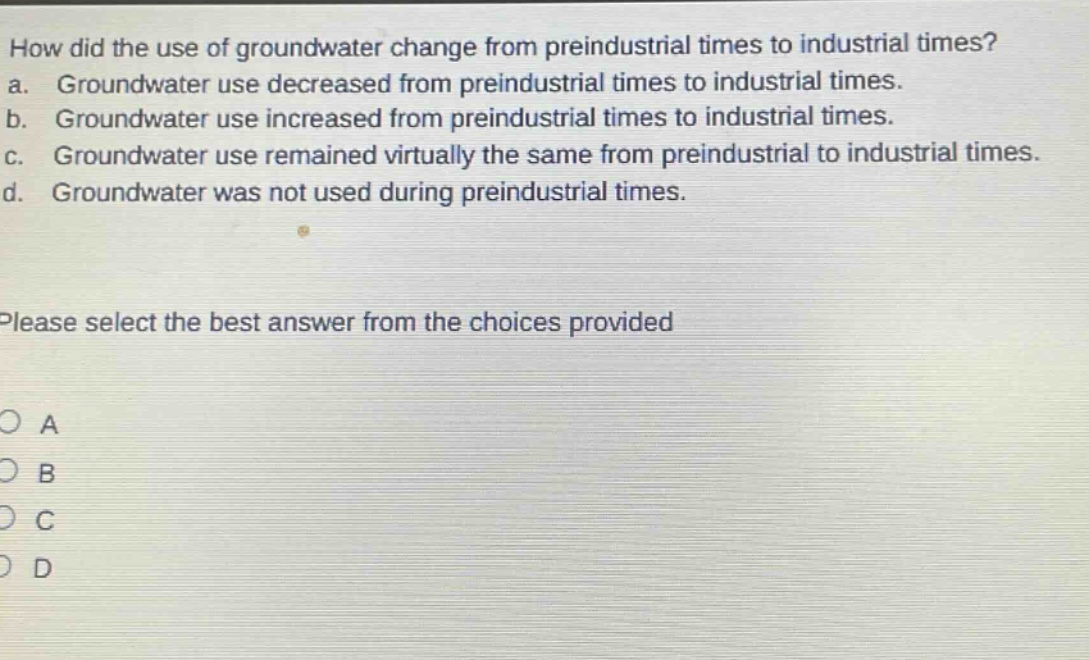 how did the use of groundwater change from preindustrial times to industrial times?\na. groundwater use decreased from preindustrial times to industrial times.\nb. groundwater use increased from preindustrial times to industrial times.\nc. groundwater use remained virtually the same from preindustrial to industrial times.\nd. groundwater was not used during preindustrial times.\nplease select the best answer from the choices provided\na\nb\nc\nd