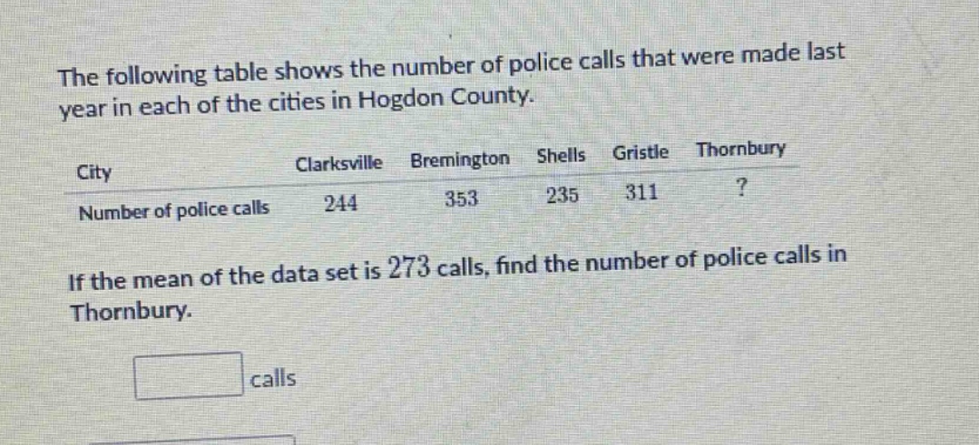 the following table shows the number of police calls that were made last year in each of the cities in hogdon county.\ncity clarksville bremington shells gristle thornbury\nnumber of police calls 244 353 235 311?\nif the mean of the data set is 273 calls, find the number of police calls in thornbury.\ncalls
