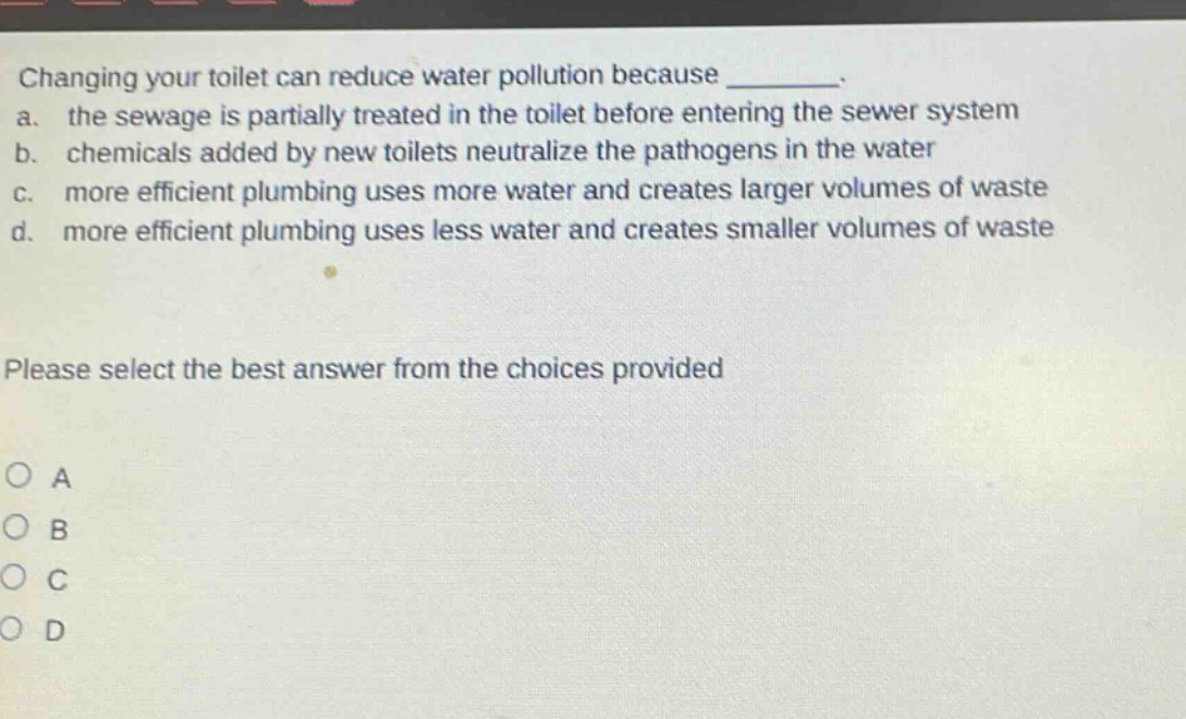 changing your toilet can reduce water pollution because ________. a. the sewage is partially treated in the toilet before entering the sewer system b. chemicals added by new toilets neutralize the pathogens in the water c. more efficient plumbing uses more water and creates larger volumes of waste d. more efficient plumbing uses less water and creates smaller volumes of waste please select the best answer from the choices provided o a o b o c o d
