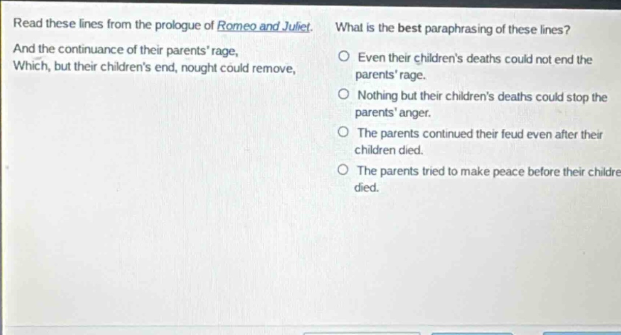 read these lines from the prologue of romeo and juliet. and the continuance of their parents rage, which, but their childrens end, nought could remove, what is the best paraphrasing of these lines? even their childrens deaths could not end the parents rage. nothing but their childrens deaths could stop the parents anger. the parents continued their feud even after their children died. the parents tried to make peace before their children died.