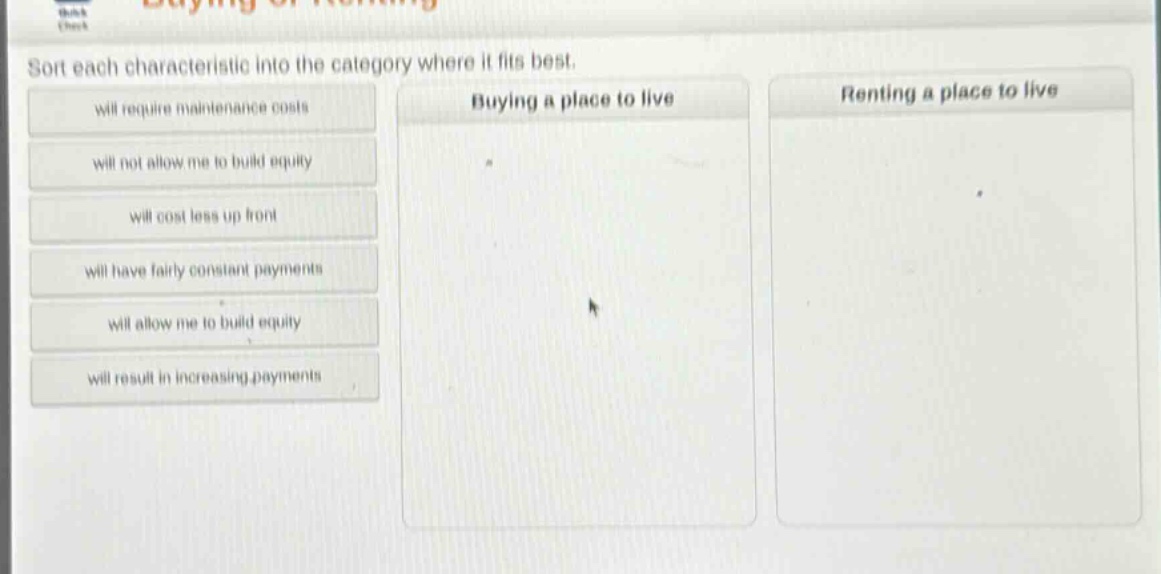 sort each characteristic into the category where it fits best.\nwill require maintenance costs\nwill not allow me to build equity\nwill cost less up front\nwill have fairly constant payments\nwill allow me to build equity\nwill result in increasing payments\nbuying a place to live\nrenting a place to live