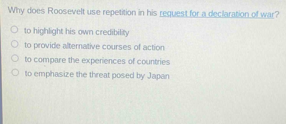why does roosevelt use repetition in his request for a declaration of war?\n to highlight his own credibility\n to provide alternative courses of action\n to compare the experiences of countries\n to emphasize the threat posed by japan
