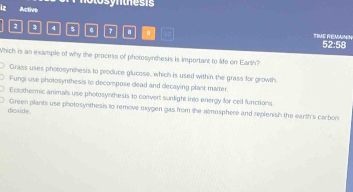 which is an example of why the process of photosynthesis is important to life on earth?\ngrass uses photosynthesis to produce glucose, which is used within the grass for growth.\nfungi use photosynthesis to decompose dead and decaying plant matter.\nectothermic animals use photosynthesis to convert sunlight into energy for cell functions.\ngreen plants use photosynthesis to remove oxygen gas from the atmosphere and replenish the earth’s carbon dioxide.