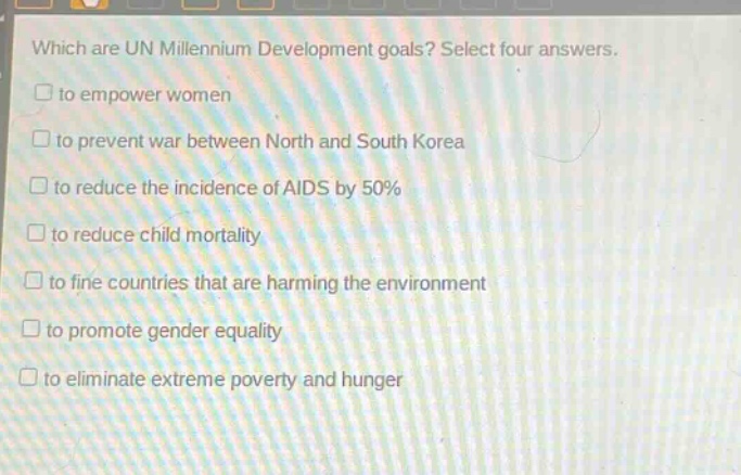 which are un millennium development goals? select four answers.\n□ to empower women\n□ to prevent war between north and south korea\n□ to reduce the incidence of aids by 50%\n□ to reduce child mortality\n□ to fine countries that are harming the environment\n□ to promote gender equality\n□ to eliminate extreme poverty and hunger