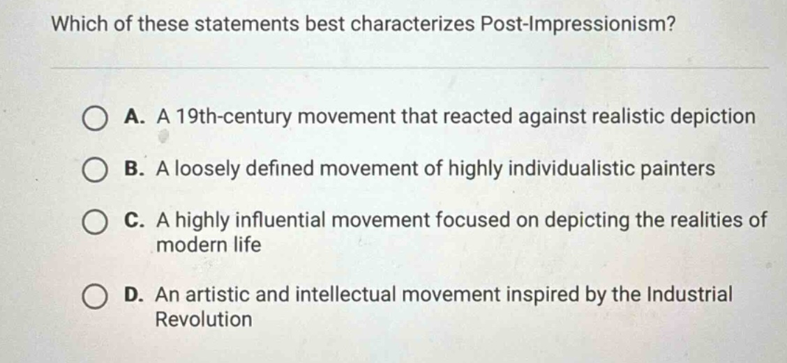 which of these statements best characterizes post - impressionism?\na. a 19th - century movement that reacted against realistic depiction\nb. a loosely defined movement of highly individualistic painters\nc. a highly influential movement focused on depicting the realities of modern life\nd. an artistic and intellectual movement inspired by the industrial revolution