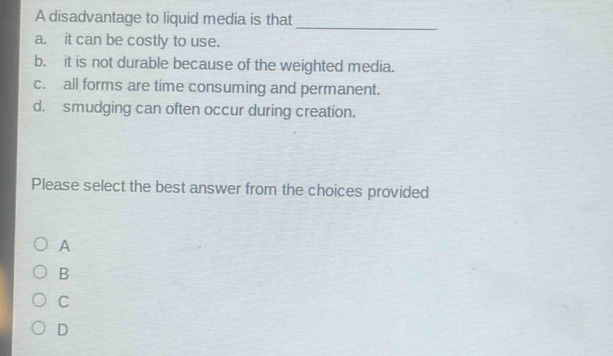 a disadvantage to liquid media is that \na. it can be costly to use.\nb. it is not durable because of the weighted media.\nc. all forms are time consuming and permanent.\nd. smudging can often occur during creation.\nplease select the best answer from the choices provided\n○ a\n○ b\n○ c\n○ d