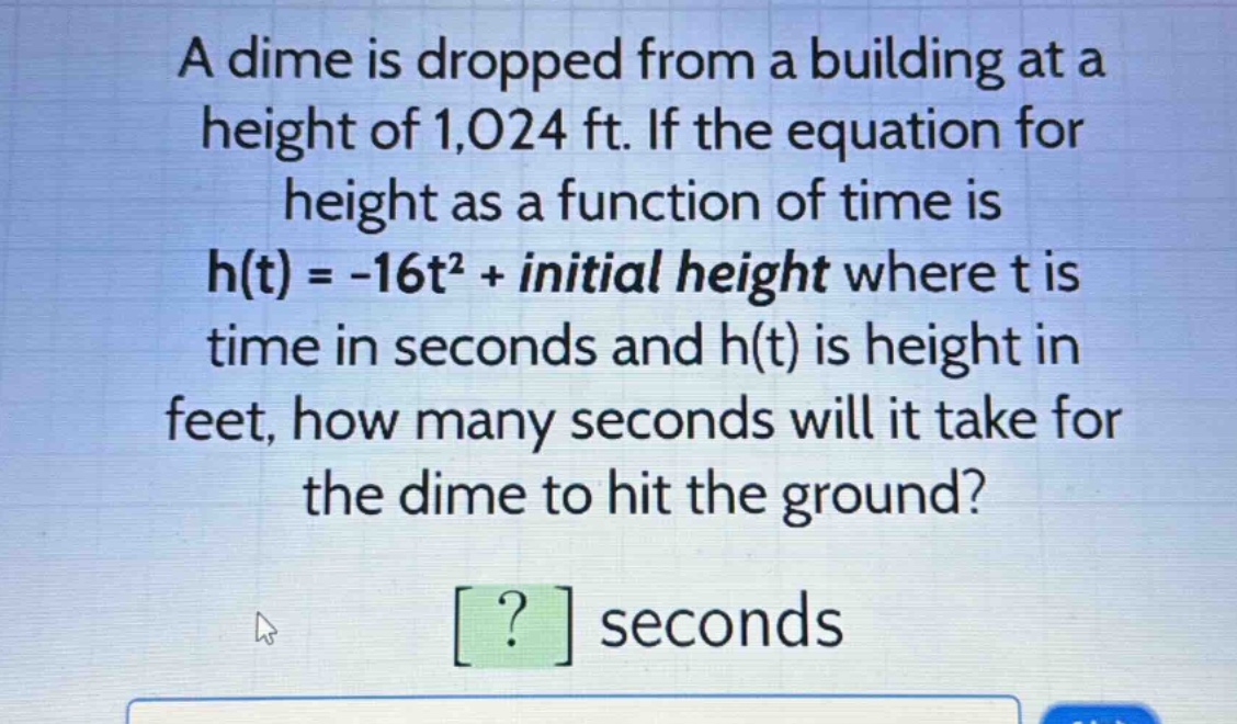a dime is dropped from a building at a height of 1,024 ft. if the equation for height as a function of time is h(t) = -16t² + initial height where t is time in seconds and h(t) is height in feet, how many seconds will it take for the dime to hit the ground? ? seconds