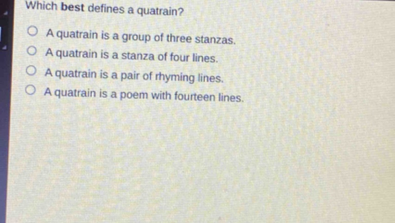 which best defines a quatrain?\na quatrain is a group of three stanzas.\na quatrain is a stanza of four lines.\na quatrain is a pair of rhyming lines.\na quatrain is a poem with fourteen lines.