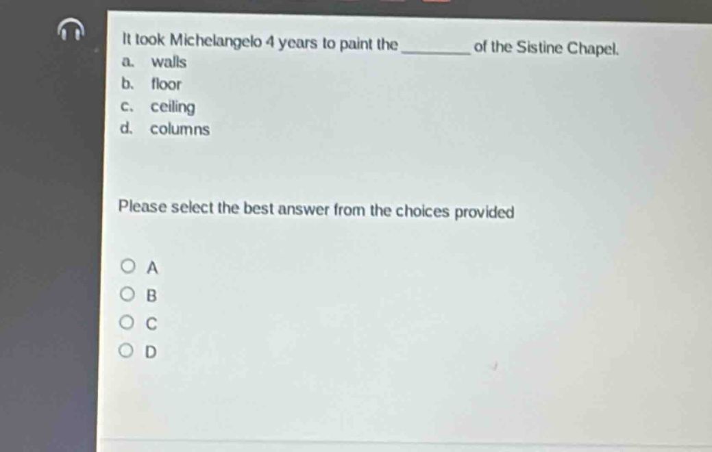 it took michelangelo 4 years to paint the ______ of the sistine chapel.\na. walls\nb. floor\nc. ceiling\nd. columns\nplease select the best answer from the choices provided\no a\no b\no c\no d