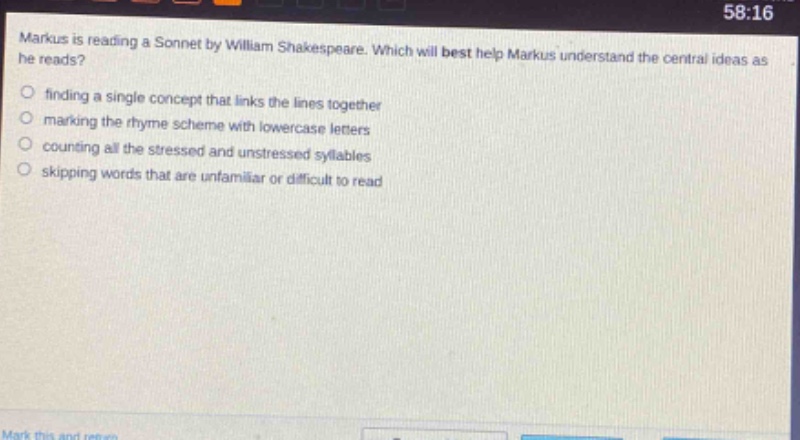 markus is reading a sonnet by william shakespeare. which will best help markus understand the central ideas as he reads?\n- finding a single concept that links the lines together\n- marking the rhyme scheme with lowercase letters\n- counting all the stressed and unstressed syllables\n- skipping words that are unfamiliar or difficult to read