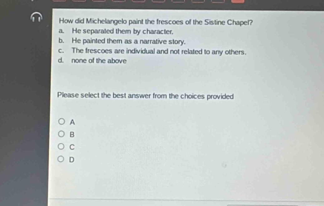 how did michelangelo paint the frescoes of the sistine chapel?\na. he separated them by character.\nb. he painted them as a narrative story.\nc. the frescoes are individual and not related to any others.\nd. none of the above\nplease select the best answer from the choices provided\no a\no b\no c\no d