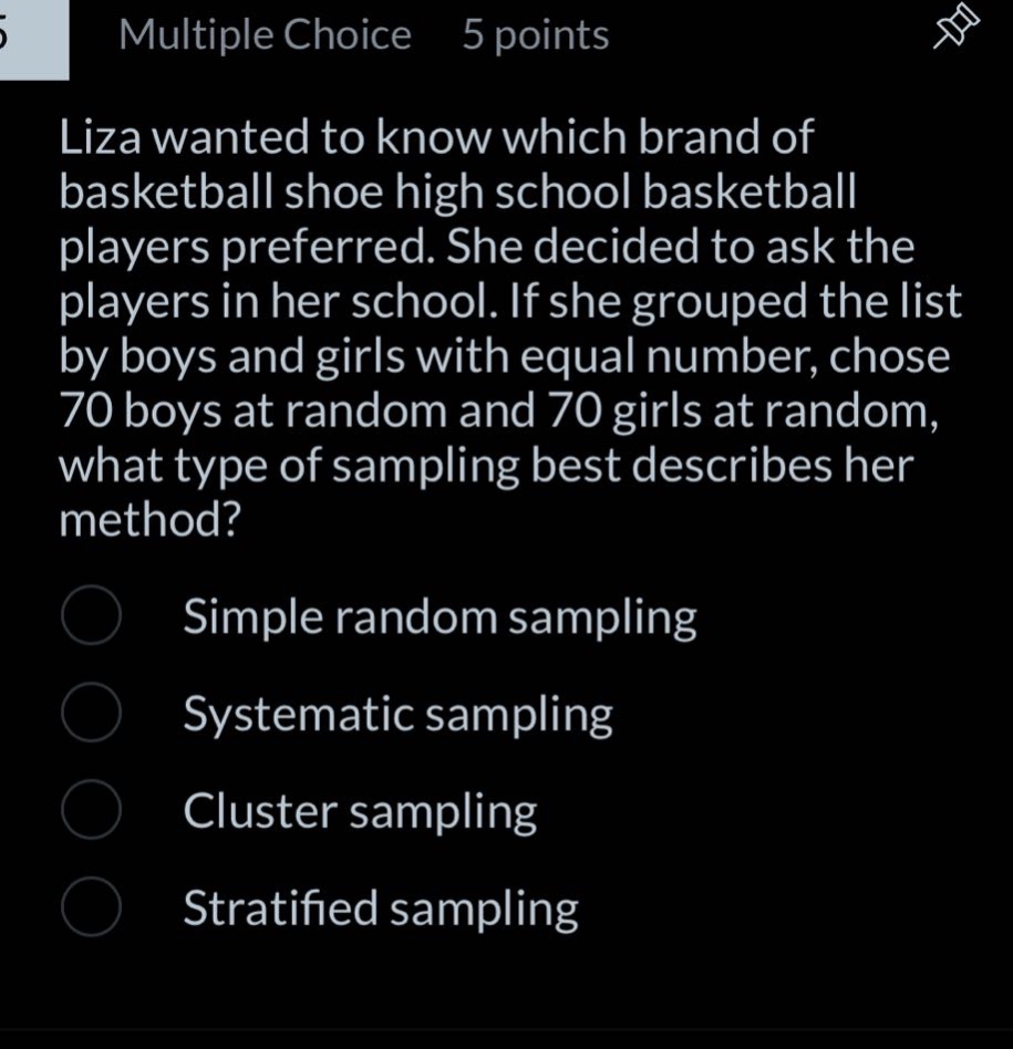 multiple choice 5 points\nliza wanted to know which brand of basketball shoe high school basketball players preferred. she decided to ask the players in her school. if she grouped the list by boys and girls with equal number, chose 70 boys at random and 70 girls at random, what type of sampling best describes her method?\nsimple random sampling\nsystematic sampling\ncluster sampling\nstratified sampling