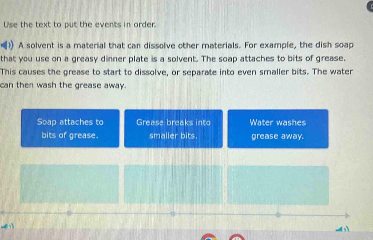 use the text to put the events in order.\na solvent is a material that can dissolve other materials. for example, the dish soap that you use on a greasy dinner plate is a solvent. the soap attaches to bits of grease. this causes the grease to start to dissolve, or separate into even smaller bits. the water can then wash the grease away.\nsoap attaches to bits of grease.\ngrease breaks into smaller bits.\nwater washes grease away.