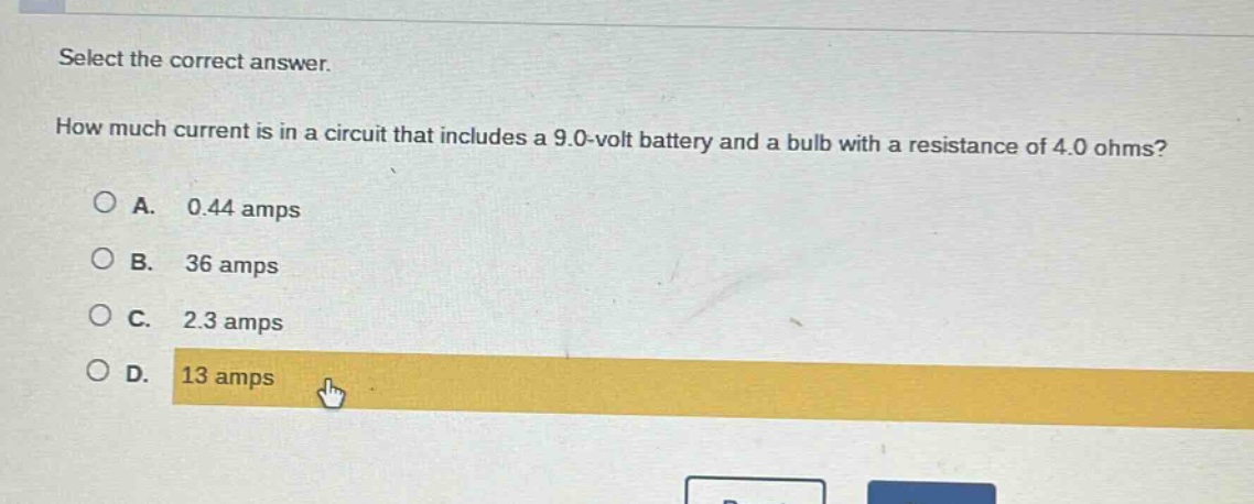 select the correct answer.\nhow much current is in a circuit that includes a 9.0 - volt battery and a bulb with a resistance of 4.0 ohms?\na. 0.44 amps\nb. 36 amps\nc. 2.3 amps\nd. 13 amps