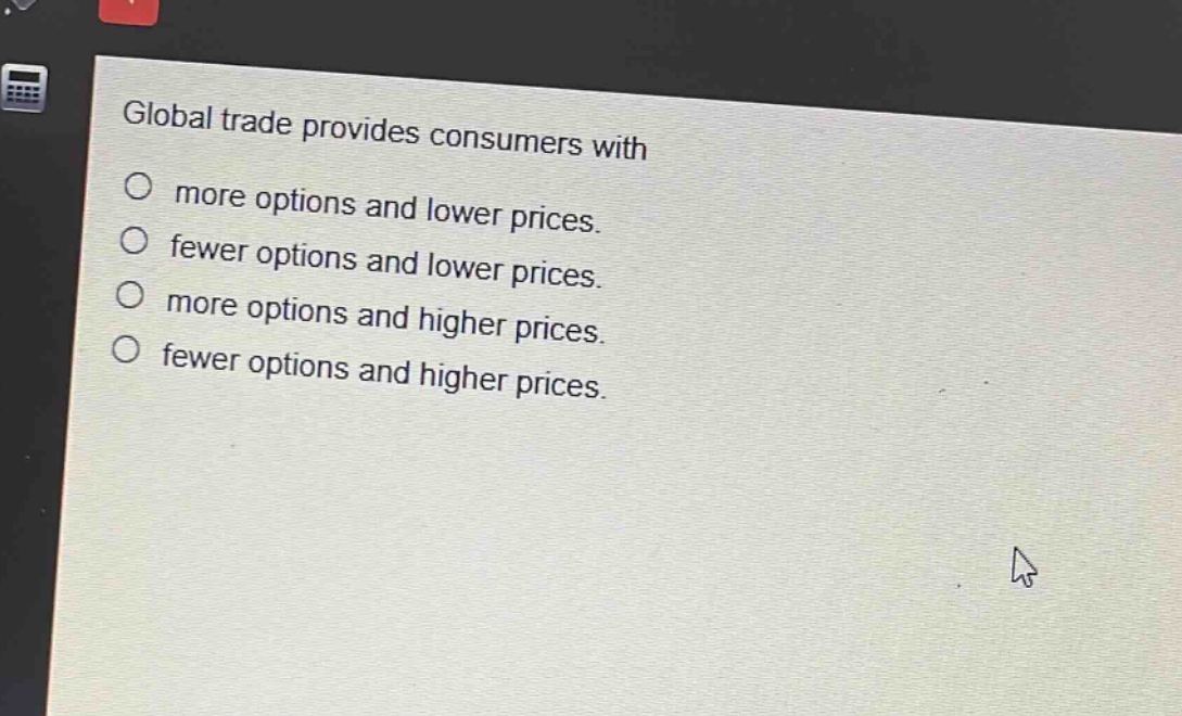 global trade provides consumers with\n○ more options and lower prices.\n○ fewer options and lower prices.\n○ more options and higher prices.\n○ fewer options and higher prices.