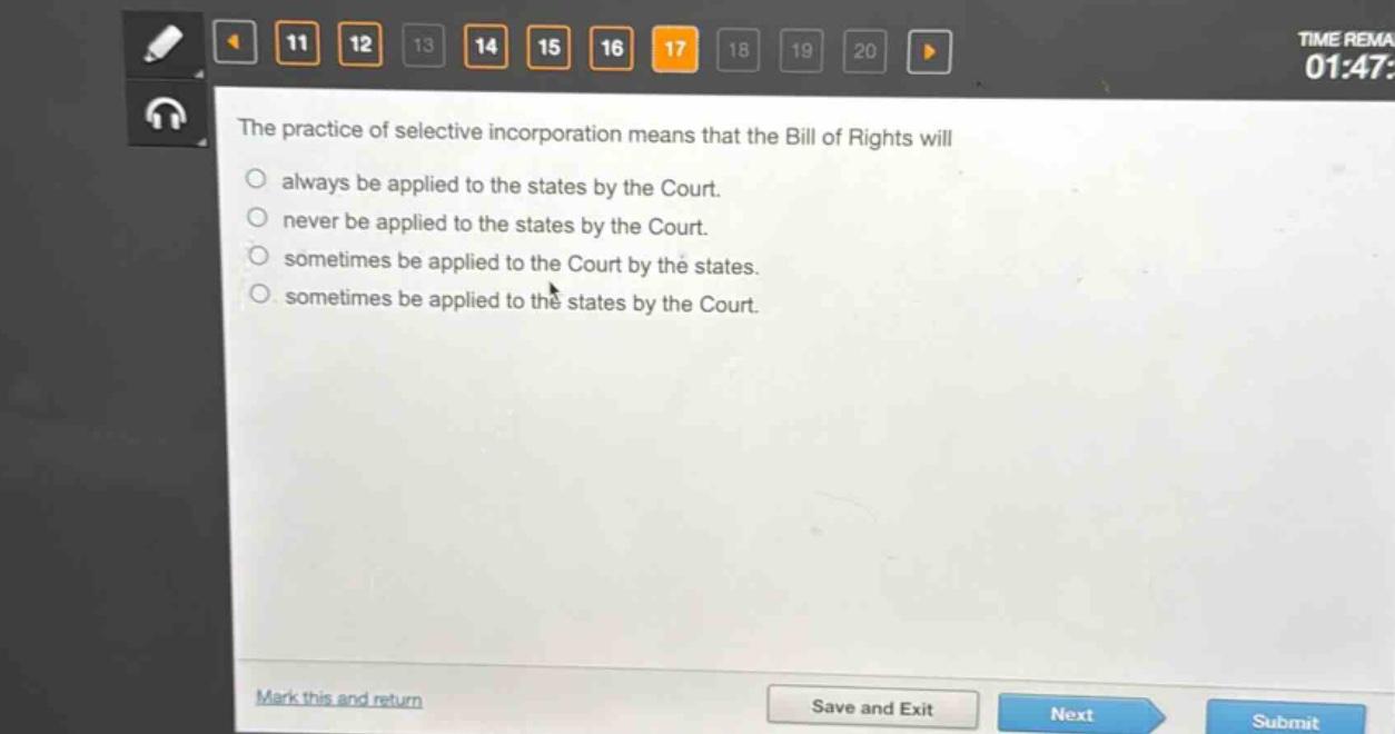 the practice of selective incorporation means that the bill of rights will\no always be applied to the states by the court.\no never be applied to the states by the court.\no sometimes be applied to the court by the states.\no sometimes be applied to the states by the court.