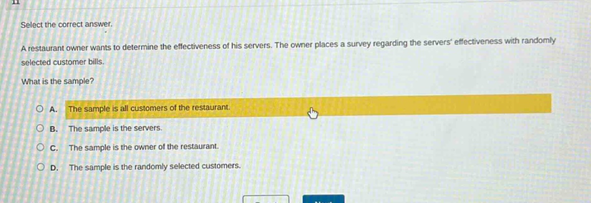 select the correct answer.\na restaurant owner wants to determine the effectiveness of his servers. the owner places a survey regarding the servers effectiveness with randomly selected customer bills.\nwhat is the sample?\na. the sample is all customers of the restaurant.\nb. the sample is the servers.\nc. the sample is the owner of the restaurant.\nd. the sample is the randomly selected customers.