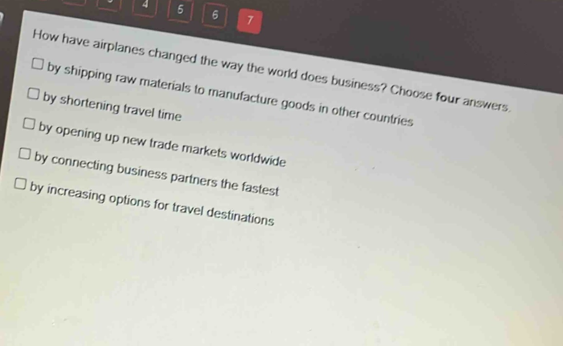 how have airplanes changed the way the world does business? choose four answers.\n□ by shipping raw materials to manufacture goods in other countries\n□ by shortening travel time\n□ by opening up new trade markets worldwide\n□ by connecting business partners the fastest\n□ by increasing options for travel destinations