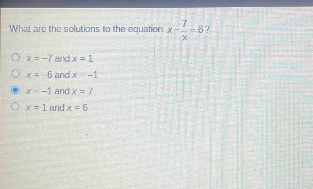 what are the solutions to the equation $x - \\frac{7}{x}=6$?\n$x = - 7$ and $x = 1$\n$x = - 6$ and $x = - 1$\n$x = - 1$ and $x = 7$\n$x = 1$ and $x = 6$