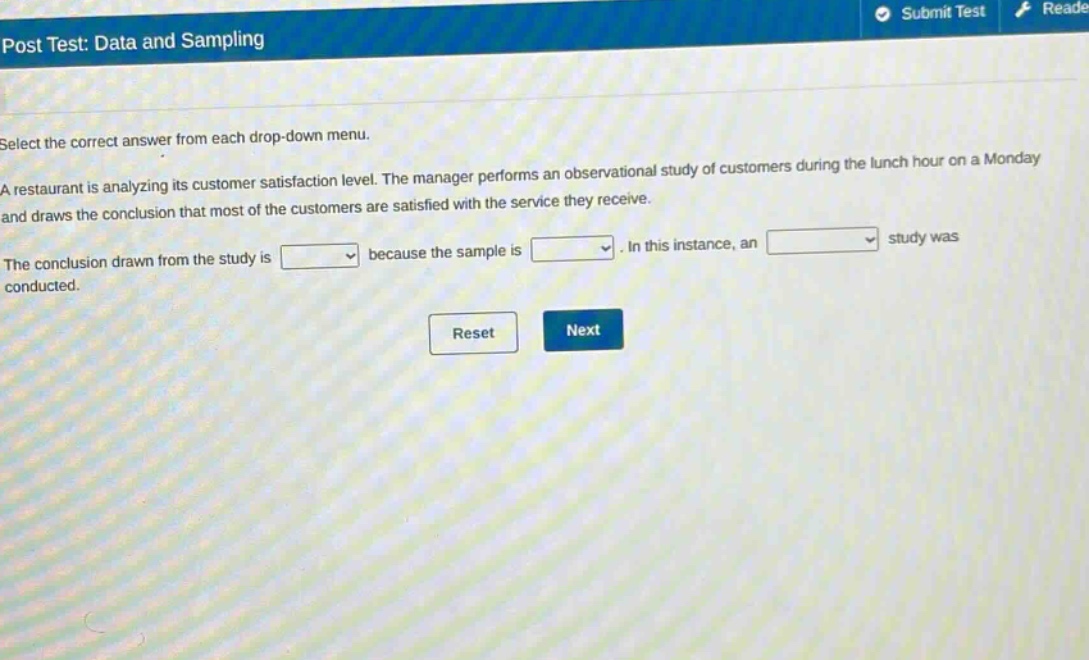 post test: data and sampling\nselect the correct answer from each drop - down menu.\na restaurant is analyzing its customer satisfaction level. the manager performs an observational study of customers during the lunch hour on a monday and draws the conclusion that most of the customers are satisfied with the service they receive.\nthe conclusion drawn from the study is drop - down because the sample is drop - down. in this instance, an drop - down study was conducted.\nreset next