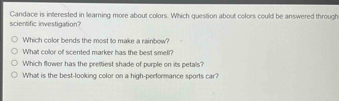 candace is interested in learning more about colors. which question about colors could be answered through scientific investigation?\nwhich color bends the most to make a rainbow?\nwhat color of scented marker has the best smell?\nwhich flower has the prettiest shade of purple on its petals?\nwhat is the best - looking color on a high - performance sports car?