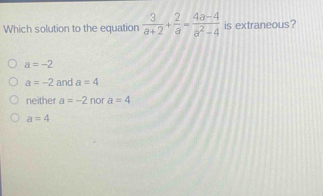 which solution to the equation $\frac{3}{a + 2}+\frac{2}{a}=\frac{4a - 4}{a^{2}-4}$ is extraneous?\n$a=-2$\n$a=-2$ and $a = 4$\nneither $a=-2$ nor $a = 4$\n$a = 4$