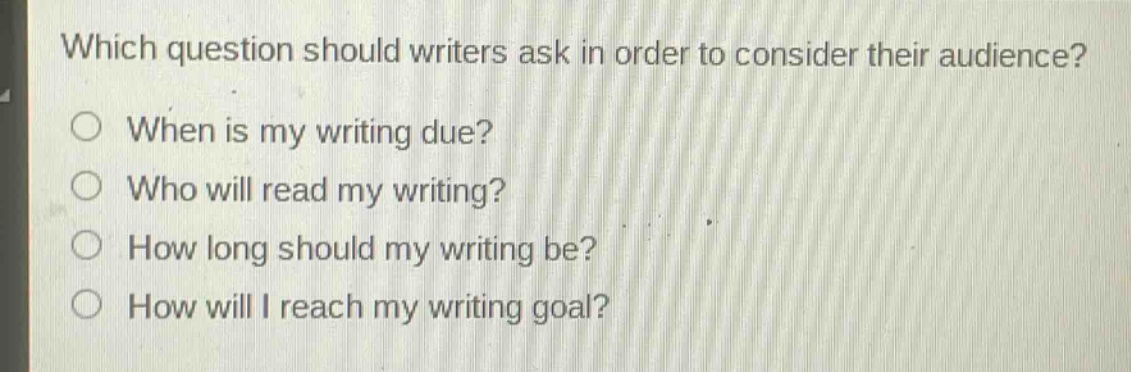 which question should writers ask in order to consider their audience?\nwhen is my writing due?\nwho will read my writing?\nhow long should my writing be?\nhow will i reach my writing goal?