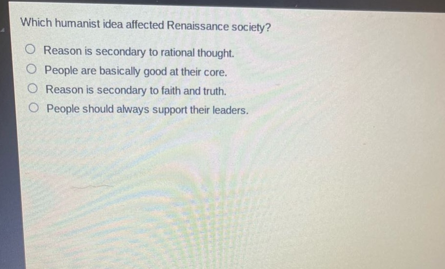 which humanist idea affected renaissance society?\nreason is secondary to rational thought.\npeople are basically good at their core.\nreason is secondary to faith and truth.\npeople should always support their leaders.