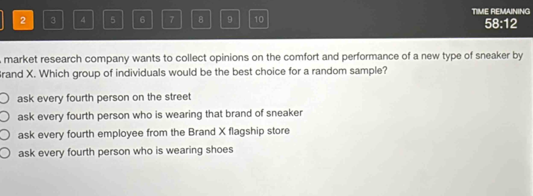 a market research company wants to collect opinions on the comfort and performance of a new type of sneaker by brand x. which group of individuals would be the best choice for a random sample?\nask every fourth person on the street\nask every fourth person who is wearing that brand of sneaker\nask every fourth employee from the brand x flagship store\nask every fourth person who is wearing shoes