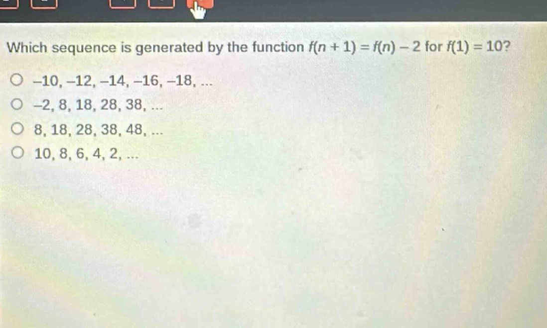 which sequence is generated by the function f(n + 1) = f(n) - 2 for f(1) = 10?\n-10, -12, -14, -16, -18, ...\n-2, 8, 18, 28, 38, ...\n8, 18, 28, 38, 48, ...\n10, 8, 6, 4, 2, ...