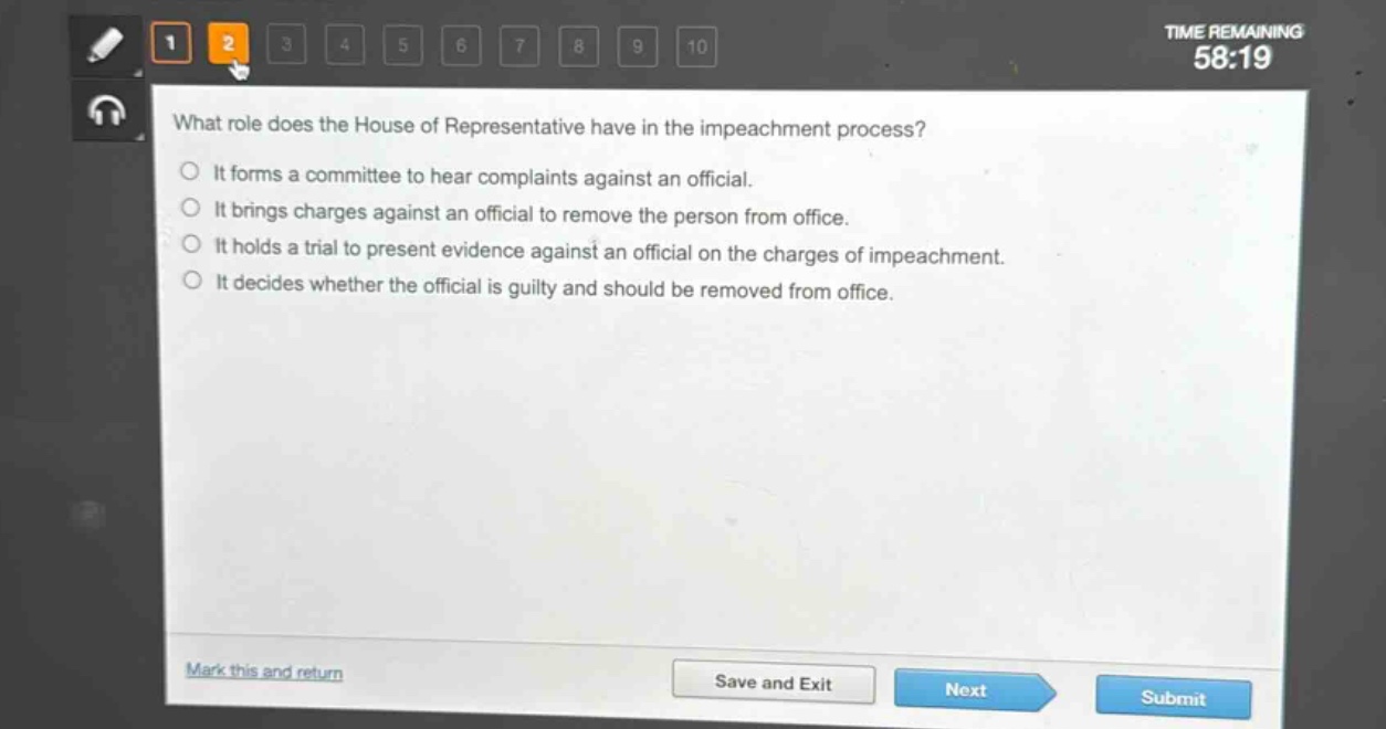 what role does the house of representative have in the impeachment process?\nit forms a committee to hear complaints against an official.\nit brings charges against an official to remove the person from office.\nit holds a trial to present evidence against an official on the charges of impeachment.\nit decides whether the official is guilty and should be removed from office.