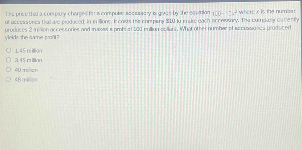 the price that a company charged for a computer accessory is given by the equation 100 - 10x^2 where x is the number of accessories that are produced, in millions. it costs the company $10 to make each accessory. the company currently produces 2 million accessories and makes a profit of 100 million dollars. what other number of accessories produced yields the same profit?\n1.45 million\n3.45 million\n40 million\n48 million