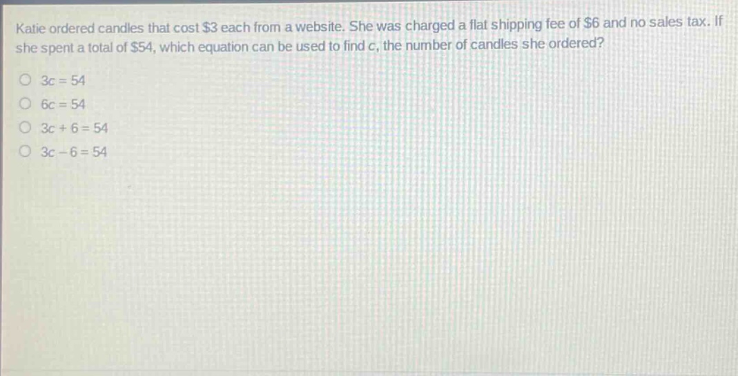 katie ordered candles that cost $3 each from a website. she was charged a flat shipping fee of $6 and no sales tax. if she spent a total of $54, which equation can be used to find c, the number of candles she ordered?\n3c = 54\n6c = 54\n3c + 6 = 54\n3c - 6 = 54