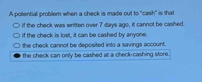 a potential problem when a check is made out to \cash\ is that\nif the check was written over 7 days ago, it cannot be cashed.\nif the check is lost, it can be cashed by anyone.\nthe check cannot be deposited into a savings account.\nthe check can only be cashed at a check - cashing store.