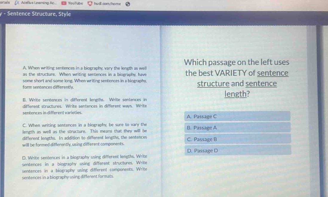 a. when writing sentences in a biography, vary the length as well as the structure. when writing sentences in a biography, have some short and some long. when writing sentences in a biography, form sentences differently.\nb. write sentences in different lengths. write sentences in different structures. write sentences in different ways. write sentences in different varieties.\nc. when writing sentences in a biography, be sure to vary the length as well as the structure. this means that they will be different lengths. in addition to different lengths, the sentences will be formed differently, using different components.\nd. write sentences in a biography using different lengths. write sentences in a biography using different structures. write sentences in a biography using different components. write sentences in a biography using different formats.\nwhich passage on the left uses the best variety of sentence structure and sentence length?\na. passage c\nb. passage a\nc. passage b\nd. passage d