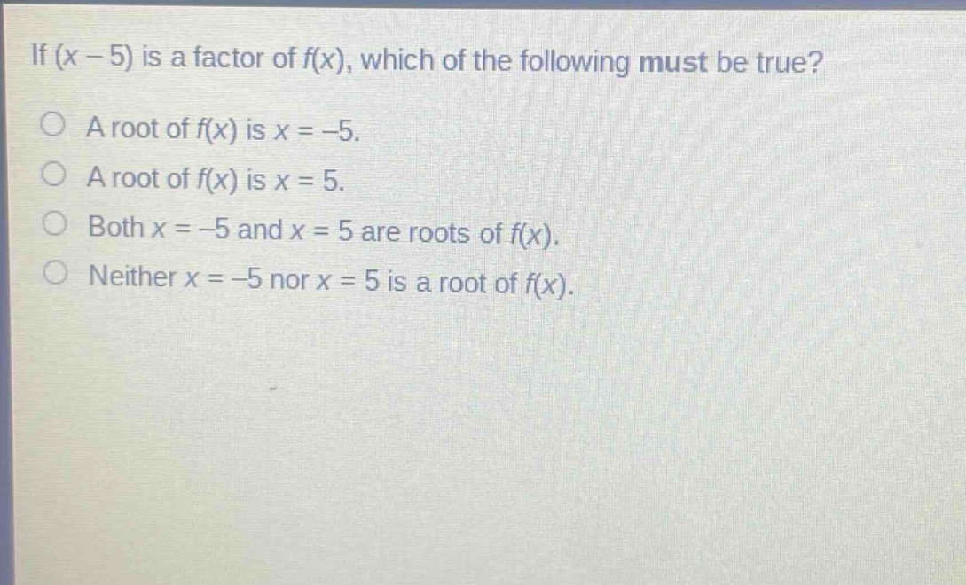 if (x - 5) is a factor of f(x), which of the following must be true?\na root of f(x) is x = -5.\na root of f(x) is x = 5.\nboth x = -5 and x = 5 are roots of f(x).\nneither x = -5 nor x = 5 is a root of f(x).