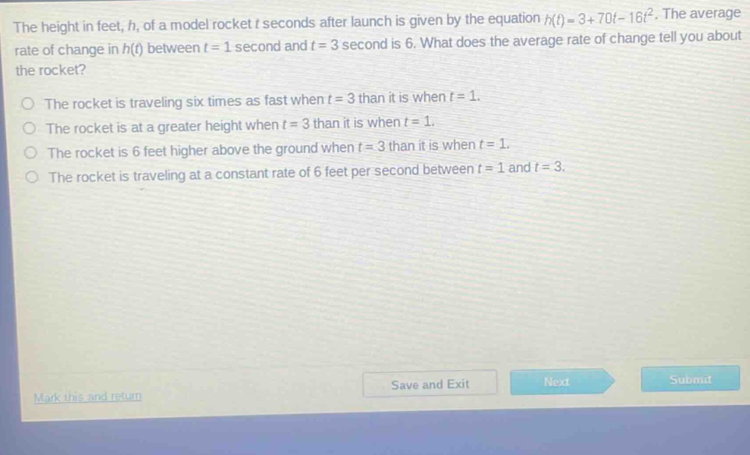 the height in feet, h, of a model rocket t seconds after launch is given by the equation h(t)=3 + 70t-16t². the average rate of change in h(t) between t = 1 second and t = 3 second is 6. what does the average rate of change tell you about the rocket?\nthe rocket is traveling six times as fast when t = 3 than it is when t = 1.\nthe rocket is at a greater height when t = 3 than it is when t = 1.\nthe rocket is 6 feet higher above the ground when t = 3 than it is when t = 1.\nthe rocket is traveling at a constant rate of 6 feet per second between t = 1 and t = 3.