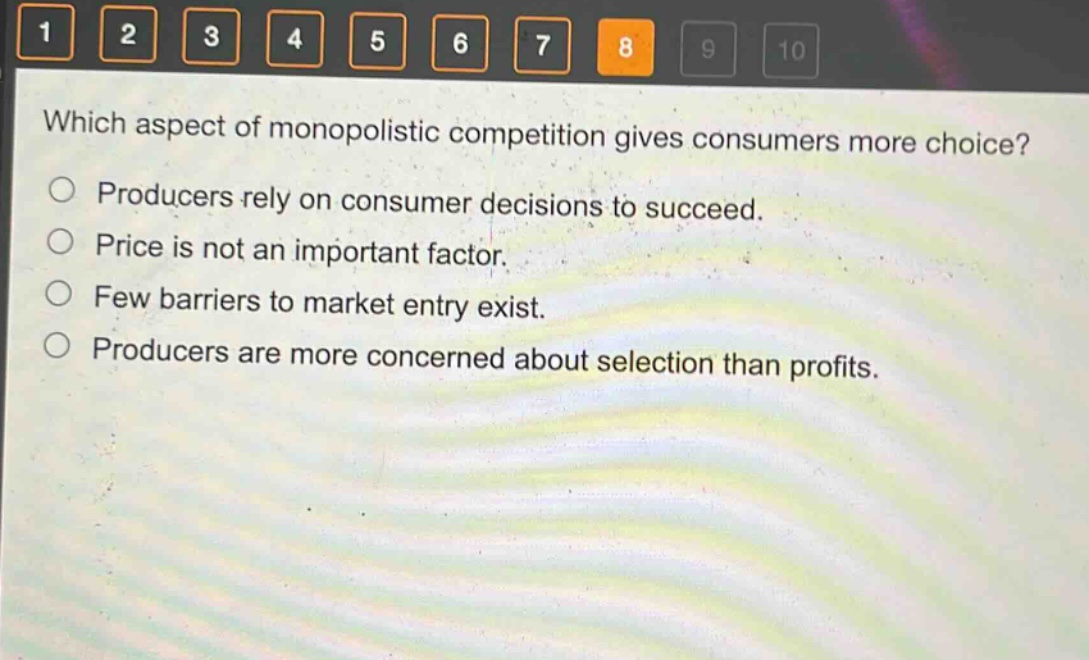 which aspect of monopolistic competition gives consumers more choice?\nproducers rely on consumer decisions to succeed.\nprice is not an important factor.\nfew barriers to market entry exist.\nproducers are more concerned about selection than profits.