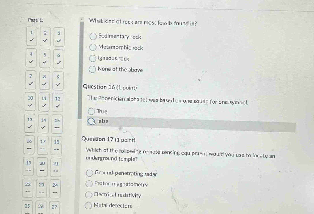 what kind of rock are most fossils found in?\nsedimentary rock\nmetamorphic rock\nigneous rock\nnone of the above\nquestion 16 (1 point)\nthe phoenician alphabet was based on one sound for one symbol.\ntrue\nfalse\nquestion 17 (1 point)\nwhich of the following remote sensing equipment would you use to locate an underground temple?\nground - penetrating radar\nproton magnetometry\nelectrical resistivity\nmetal detectors