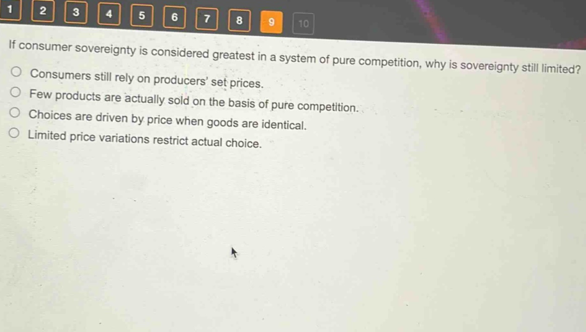 if consumer sovereignty is considered greatest in a system of pure competition, why is sovereignty still limited?\nconsumers still rely on producers’ set prices.\nfew products are actually sold on the basis of pure competition.\nchoices are driven by price when goods are identical.\nlimited price variations restrict actual choice.