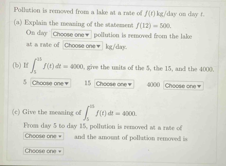 pollution is removed from a lake at a rate of $f(t)$ kg/day on day $t$. (a) explain the meaning of the statement $f(12)=500$. on day choose one pollution is removed from the lake at a rate of choose one kg/day. (b) if $int_{5}^{15}f(t)dt = 4000$, give the units of the 5, the 15, and the 4000. 5 choose one 15 choose one 4000 choose one (c) give the meaning of $int_{5}^{15}f(t)dt = 4000$. from day 5 to day 15, pollution is removed at a rate of choose one and the amount of pollution removed is choose one